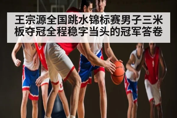 王宗源全国跳水锦标赛男子三米板夺冠全程稳字当头的冠军答卷