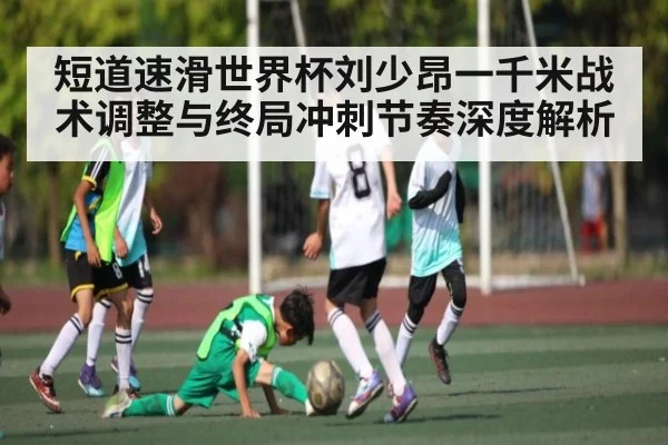 短道速滑世界杯刘少昂一千米战术调整与终局冲刺节奏深度解析
