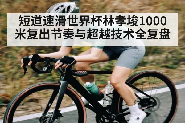 短道速滑世界杯林孝埈1000米复出节奏与超越技术全复盘
