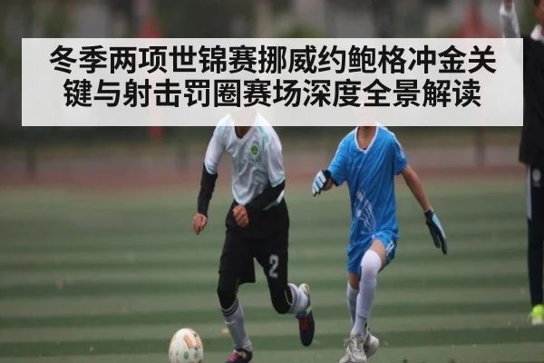 冬季两项世锦赛挪威约鲍格冲金关键与射击罚圈赛场深度全景解读